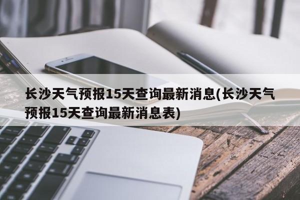 长沙天气预报15天查询最新消息(长沙天气预报15天查询最新消息表) 第1张
