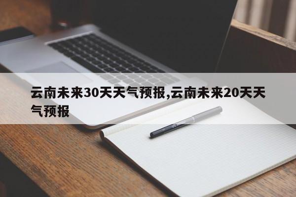 云南未来30天天气预报,云南未来20天天气预报 第1张