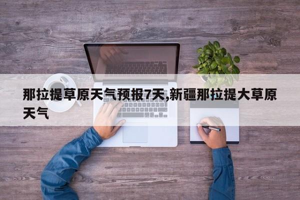 那拉提草原天气预报7天,新疆那拉提大草原天气 第1张