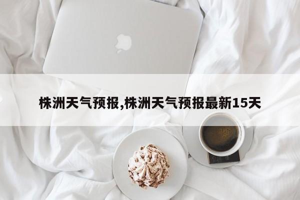株洲天气预报,株洲天气预报最新15天 第1张