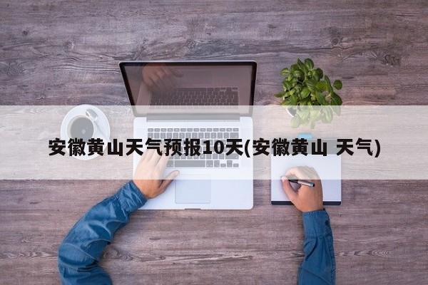 安徽黄山天气预报10天(安徽黄山 天气) 第1张