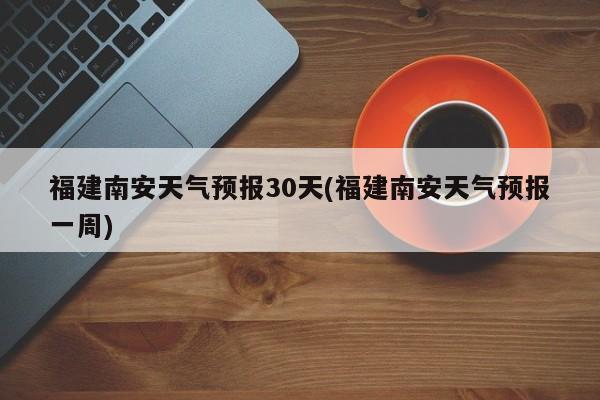 福建南安天气预报30天(福建南安天气预报一周) 第1张