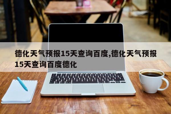 德化天气预报15天查询百度,德化天气预报15天查询百度德化 第1张