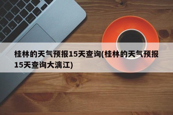 桂林的天气预报15天查询(桂林的天气预报15天查询大漓江) 第1张