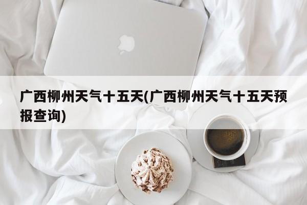 广西柳州天气十五天(广西柳州天气十五天预报查询) 第1张