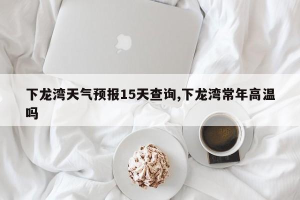 下龙湾天气预报15天查询,下龙湾常年高温吗 第1张