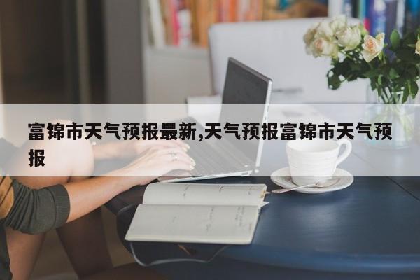 富锦市天气预报最新,天气预报富锦市天气预报 第1张