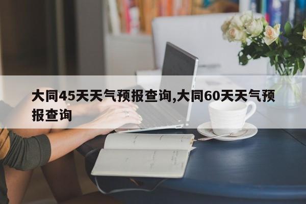大同45天天气预报查询,大同60天天气预报查询 第1张