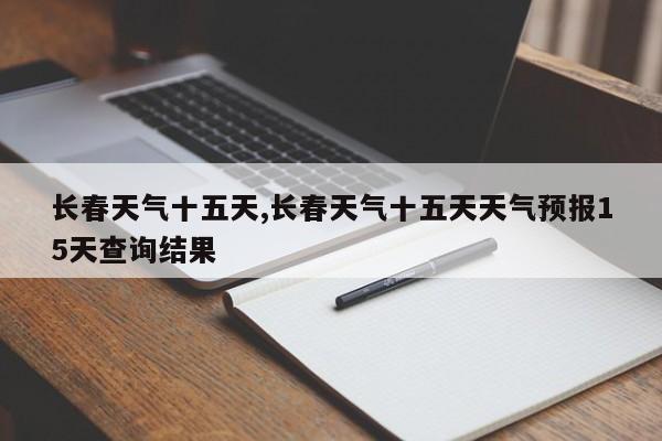 长春天气十五天,长春天气十五天天气预报15天查询结果 第1张