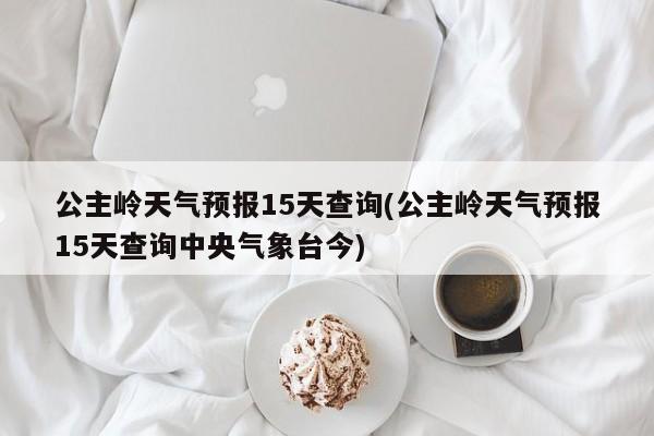 公主岭天气预报15天查询(公主岭天气预报15天查询中央气象台今) 第1张