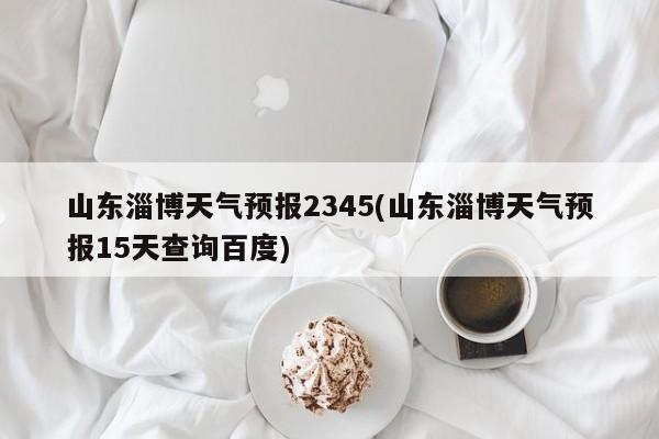 山东淄博天气预报2345(山东淄博天气预报15天查询百度) 第1张