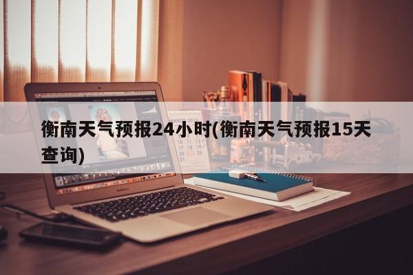 衡南天气预报24小时(衡南天气预报15天查询) 第1张