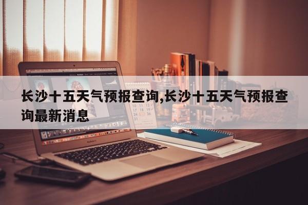 长沙十五天气预报查询,长沙十五天气预报查询最新消息 第1张