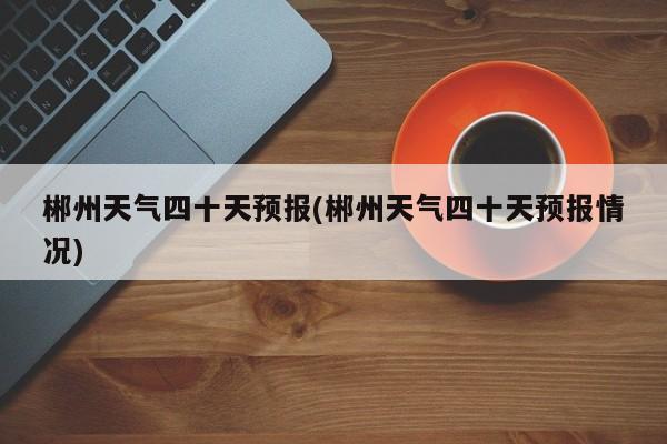 郴州天气四十天预报(郴州天气四十天预报情况) 第1张