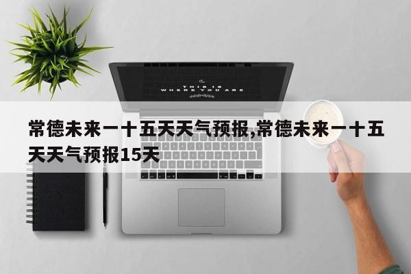 常德未来一十五天天气预报,常德未来一十五天天气预报15天 第1张