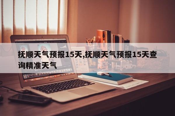 抚顺天气预报15天,抚顺天气预报15天查询精准天气 第1张