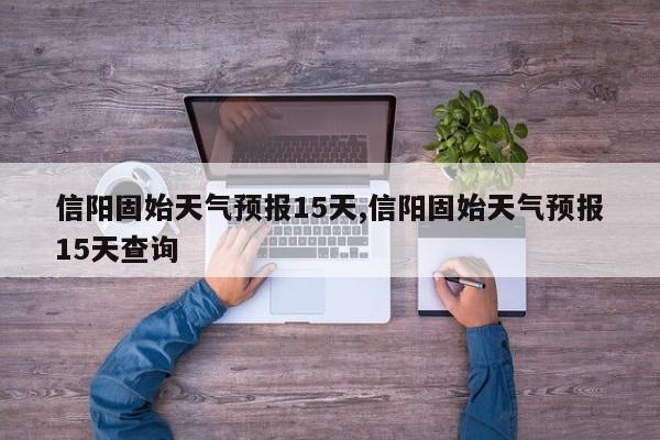 信阳固始天气预报15天,信阳固始天气预报15天查询 第1张